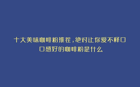 十大美味咖啡粉推荐，绝对让你爱不释口！（口感好的咖啡粉是什么）