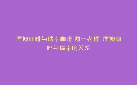 库迪咖啡与瑞幸咖啡：同一老板？（库迪咖啡与瑞幸的关系）