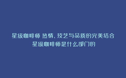 星级咖啡师：热情、技艺与品质的完美结合（星级咖啡师是什么部门的）