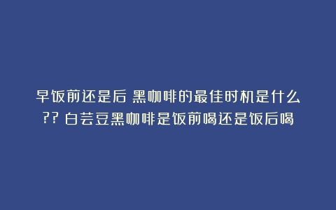 早饭前还是后？黑咖啡的最佳时机是什么？??（白芸豆黑咖啡是饭前喝还是饭后喝）