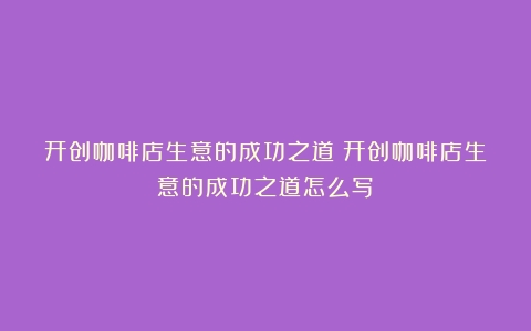 开创咖啡店生意的成功之道（开创咖啡店生意的成功之道怎么写）