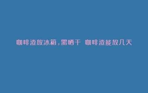 咖啡渣放冰箱，需晒干？（咖啡渣能放几天）