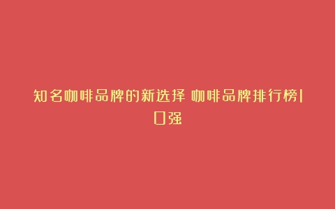 知名咖啡品牌的新选择（咖啡品牌排行榜10强）