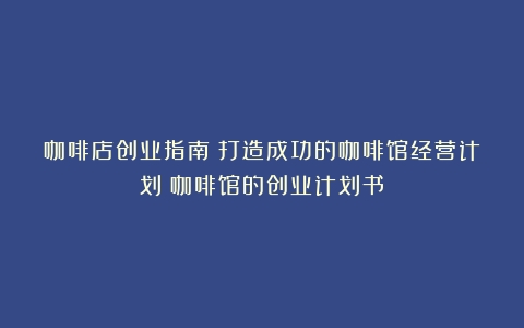 咖啡店创业指南：打造成功的咖啡馆经营计划（咖啡馆的创业计划书）