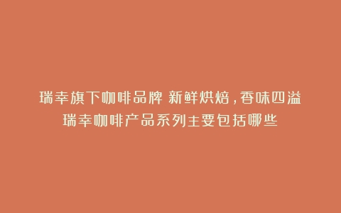 瑞幸旗下咖啡品牌：新鲜烘焙，香味四溢（瑞幸咖啡产品系列主要包括哪些）