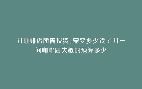 开咖啡店所需投资，需要多少钱？?（开一间咖啡店大概的预算多少）