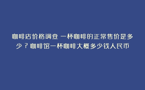 咖啡店价格调查：一杯咖啡的正常售价是多少？?（咖啡馆一杯咖啡大概多少钱人民币）