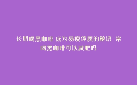 长期喝黑咖啡：成为易瘦体质的秘诀？（常喝黑咖啡可以减肥吗）