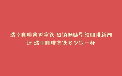 瑞幸咖啡酱香拿铁：热销畅味引领咖啡新潮流（瑞幸咖啡拿铁多少钱一杯）