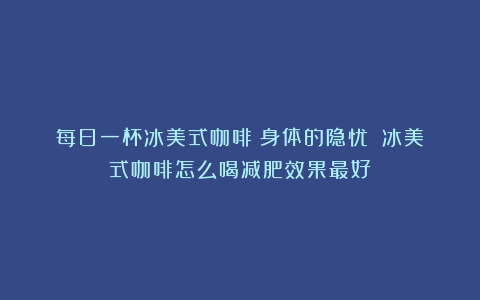 每日一杯冰美式咖啡：身体的隐忧？（冰美式咖啡怎么喝减肥效果最好）