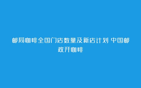 邮局咖啡全国门店数量及新店计划（中国邮政开咖啡）