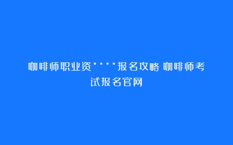 咖啡师职业资****报名攻略（咖啡师考试报名官网）