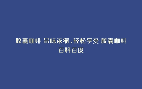 胶囊咖啡：品味浓缩，轻松享受（胶囊咖啡百科百度）