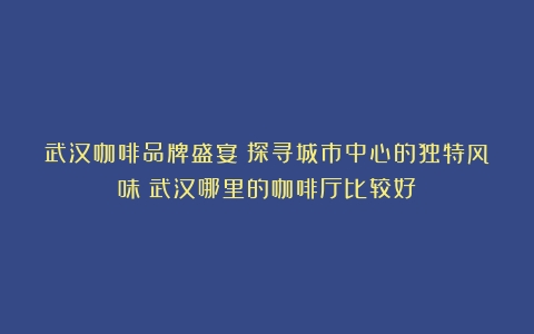 武汉咖啡品牌盛宴：探寻城市中心的独特风味（武汉哪里的咖啡厅比较好）