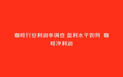 咖啡行业利润率调查：盈利水平如何？（咖啡净利润）