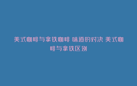 美式咖啡与拿铁咖啡：味道的对决（美式咖啡与拿铁区别）