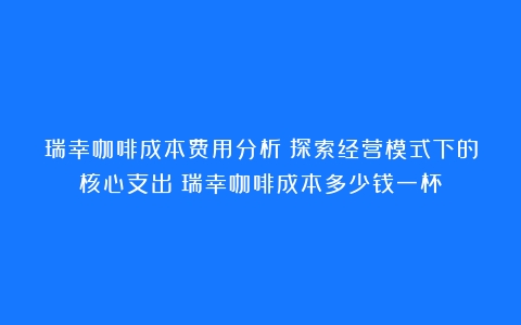 瑞幸咖啡成本费用分析：探索经营模式下的核心支出（瑞幸咖啡成本多少钱一杯）