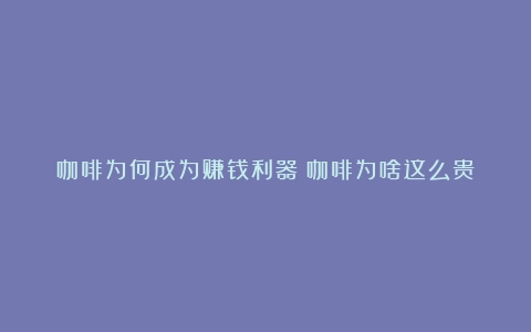 咖啡为何成为赚钱利器（咖啡为啥这么贵）