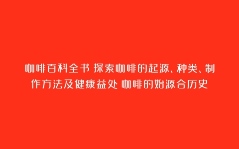 咖啡百科全书：探索咖啡的起源、种类、制作方法及健康益处（咖啡的始源合历史）