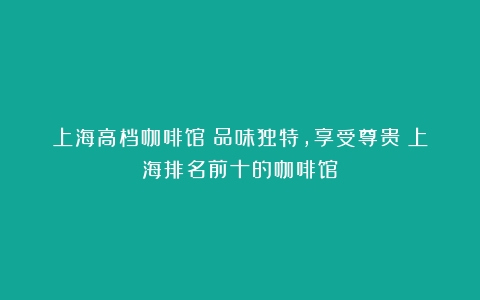 上海高档咖啡馆：品味独特，享受尊贵（上海排名前十的咖啡馆）