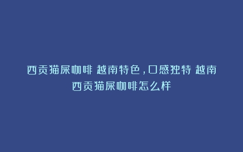 西贡猫屎咖啡：越南特色，口感独特（越南西贡猫屎咖啡怎么样）