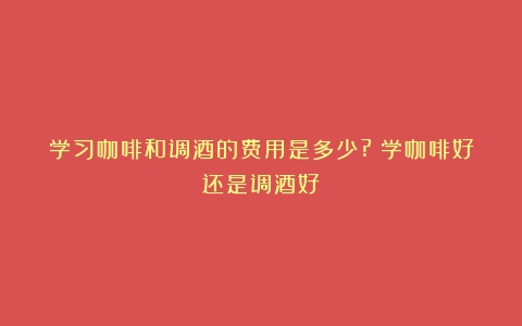 学习咖啡和调酒的费用是多少?（学咖啡好还是调酒好）