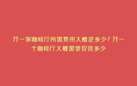 开一家咖啡厅所需费用大概是多少?（开一个咖啡厅大概需要投资多少）