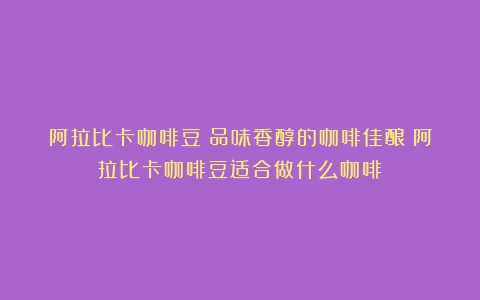 阿拉比卡咖啡豆：品味香醇的咖啡佳酿（阿拉比卡咖啡豆适合做什么咖啡）