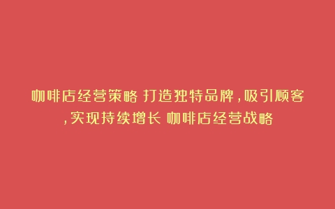 咖啡店经营策略：打造独特品牌，吸引顾客，实现持续增长（咖啡店经营战略）