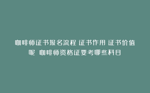 咖啡师证书报名流程？证书作用？证书价值呢？（咖啡师资格证要考哪些科目）