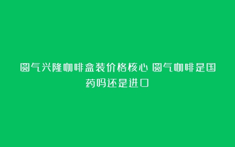 圆气兴隆咖啡盒装价格核心（圆气咖啡是国药吗还是进口）