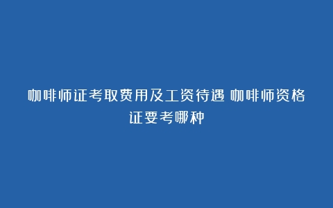 咖啡师证考取费用及工资待遇（咖啡师资格证要考哪种）