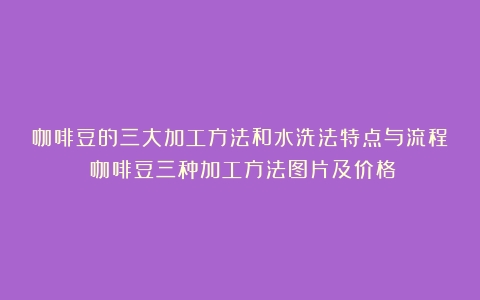 咖啡豆的三大加工方法和水洗法特点与流程（咖啡豆三种加工方法图片及价格）