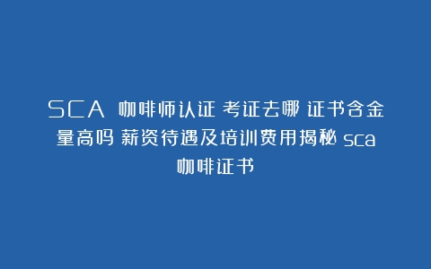 SCA 咖啡师认证：考证去哪？证书含金量高吗？薪资待遇及培训费用揭秘（sca咖啡证书）