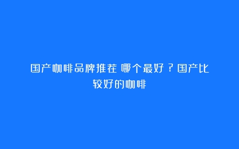 国产咖啡品牌推荐：哪个最好？?（国产比较好的咖啡）