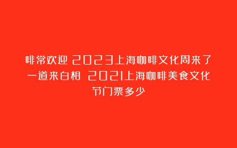 啡常欢迎！2023上海咖啡文化周来了！一道来白相～（2021上海咖啡美食文化节门票多少）