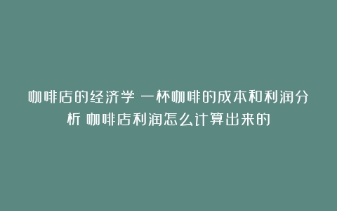 咖啡店的经济学：一杯咖啡的成本和利润分析（咖啡店利润怎么计算出来的）