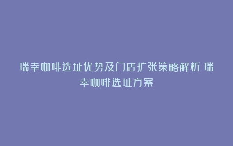 瑞幸咖啡选址优势及门店扩张策略解析（瑞幸咖啡选址方案）