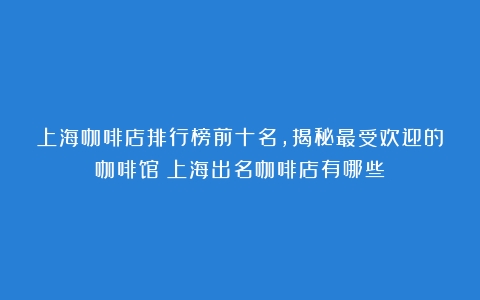 上海咖啡店排行榜前十名，揭秘最受欢迎的咖啡馆（上海出名咖啡店有哪些）