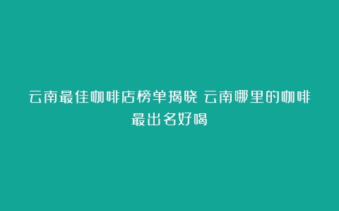 云南最佳咖啡店榜单揭晓（云南哪里的咖啡最出名好喝）