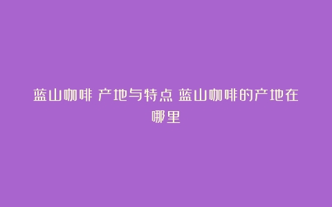 蓝山咖啡：产地与特点（蓝山咖啡的产地在哪里）