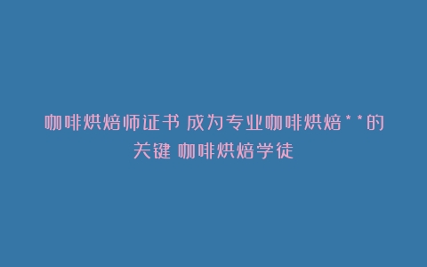 咖啡烘焙师证书：成为专业咖啡烘焙**的关键（咖啡烘焙学徒）