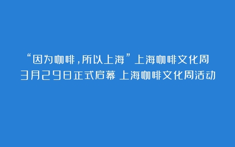 “因为咖啡，所以上海”！上海咖啡文化周3月29日正式启幕（上海咖啡文化周活动）