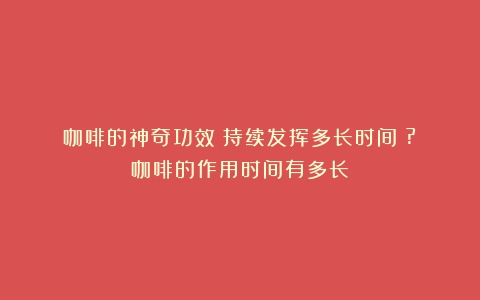 咖啡的神奇功效：持续发挥多长时间？?（咖啡的作用时间有多长）