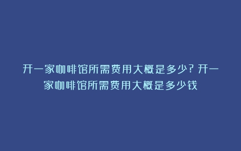 开一家咖啡馆所需费用大概是多少?（开一家咖啡馆所需费用大概是多少钱）