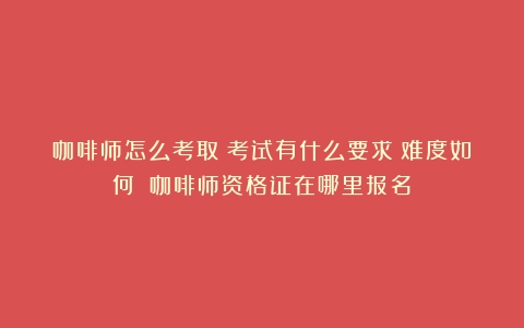 咖啡师怎么考取？考试有什么要求？难度如何？（咖啡师资格证在哪里报名）