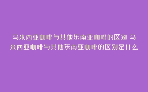 马来西亚咖啡与其他东南亚咖啡的区别（马来西亚咖啡与其他东南亚咖啡的区别是什么）