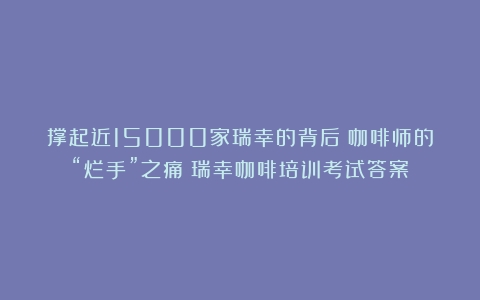 撑起近15000家瑞幸的背后：咖啡师的“烂手”之痛（瑞幸咖啡培训考试答案）