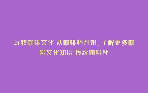 玩转咖啡文化：从咖啡杯开始，了解更多咖啡文化知识（传统咖啡杯）