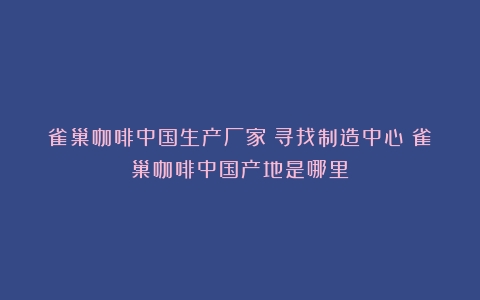 雀巢咖啡中国生产厂家：寻找制造中心（雀巢咖啡中国产地是哪里）